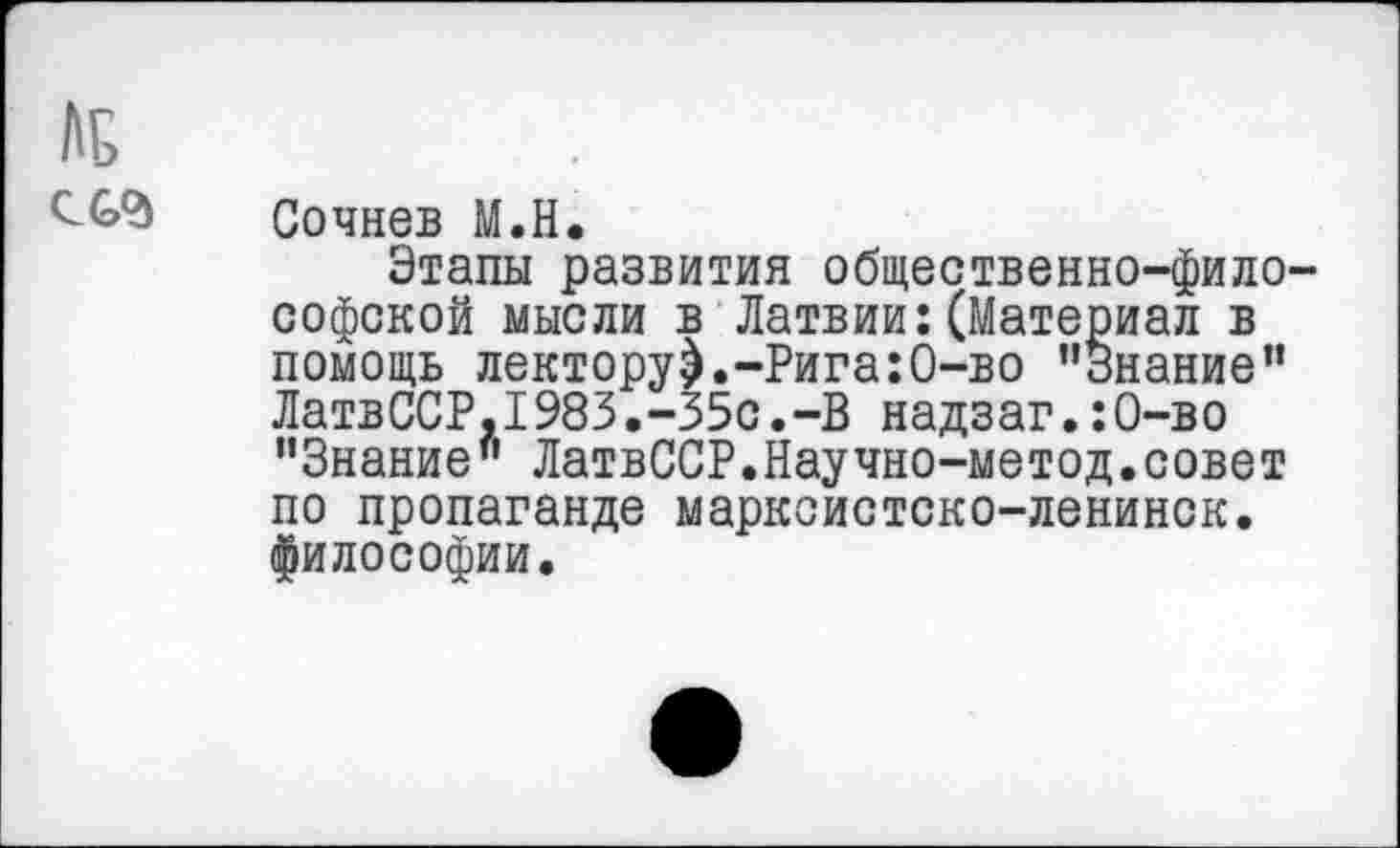 ﻿№
Сочнев М.Н.
Этапы развития общественно-философской мысли в Латвии:(Материал в помощь лектору).-Рига:0-во ’’Знание” ЛатвССР,1983.-35с.-В надзаг.:О-во "Знание” ЛатвССР.Научно-метод.совет по пропаганде марксистско-ленинск. философии.